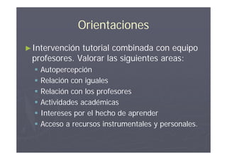 Orientaciones
► Intervencióntutorial combinada con equipo
 profesores. Valorar las siguientes areas:
     Autopercepción
     Relación con iguales
     Relación con los profesores
     Actividades académicas
     Intereses por el hecho de aprender
     Acceso a recursos instrumentales y personales.
 