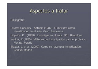 Aspectos a tratar
Bibliografía:

Latorre González, Antonio (1987): El maestro como
   investigador en el aula. Grao. Barcelona.
Hopkins, D. (1989): Investigar en el aula. PPU. Barcelona
Walker, R (1985): Métodos de Investigación para el profesor.
   Morata. Madrid
Blaxter, L. et al. (2000): Cómo se hace una investigación.
   Gedisa. Madrid
 