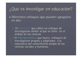 ¿Qué es investigar en educación?
► Diferentes   enfoques que pueden agruparse
 en dos:

   El positivista que utiliza un enfoque de
    investigación similar al que se tiene en el
    ámbito de las ciencias
   El interpretativo que busca enfoques de
    investigación propios y adaptados a la
    naturaleza del conocimiento propio de las
    ciencias sociales y humanas.
 