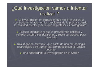 ¿Qué investigación vamos a intentar
             realizar ?
 ►   La investigación en educación que nos interesa es la
  centrada en el aula, en los problemas de la práctica desde
 la realidad escolar y de la que el profesor es protagonista .

    ►  Proceso mediante el que el profesorado delibera y
    reflexiona sobre sus decisiones y sobre su práctica para
                           mejorarla.

►   Investigación accesible, que parte de una metodología
    (estrategias e instrumentos) compatible con la función
                           docente.
      ► Una posibilidad: la Investigación en la Acción
 