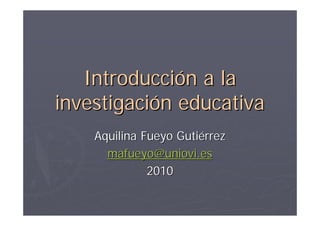 Introducción a la
investigación educativa
    Aquilina Fueyo Gutiérrez
      mafueyo@uniovi.es
              2010
 