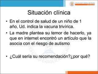 Situación clínica
• En el control de salud de un niño de 1
año, Ud. indica la vacuna trivírica.
• La madre plantea su temor de hacerlo, ya
que en internet encontró un artículo que la
asocia con el riesgo de autismo
• ¿Cuál sería su recomendación?¿por qué?
 