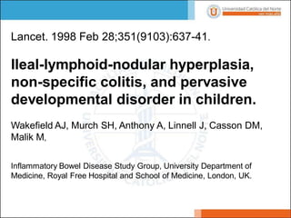 Lancet. 1998 Feb 28;351(9103):637-41.
Ileal-lymphoid-nodular hyperplasia,
non-specific colitis, and pervasive
developmental disorder in children.
Wakefield AJ, Murch SH, Anthony A, Linnell J, Casson DM,
Malik M,
Inflammatory Bowel Disease Study Group, University Department of
Medicine, Royal Free Hospital and School of Medicine, London, UK.
 