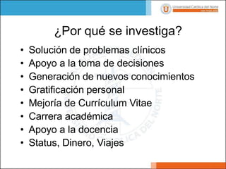 • Solución de problemas clínicos
• Apoyo a la toma de decisiones
• Generación de nuevos conocimientos
• Gratificación personal
• Mejoría de Currículum Vitae
• Carrera académica
• Apoyo a la docencia
• Status, Dinero, Viajes
¿Por qué se investiga?
 