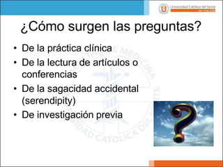 ¿Cómo surgen las preguntas?
• De la práctica clínica
• De la lectura de artículos o
conferencias
• De la sagacidad accidental
(serendipity)
• De investigación previa
 