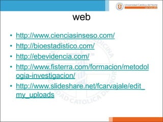 web
• http://www.cienciasinseso.com/
• http://bioestadistico.com/
• http://ebevidencia.com/
• http://www.fisterra.com/formacion/metodol
ogia-investigacion/
• http://www.slideshare.net/fcarvajale/edit_
my_uploads
 