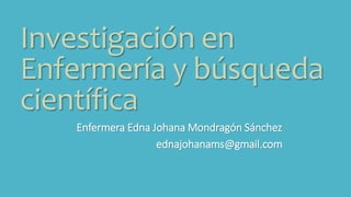 Investigación en
Enfermería y búsqueda
científica
Enfermera Edna Johana Mondragón Sánchez
ednajohanams@gmail.com
 