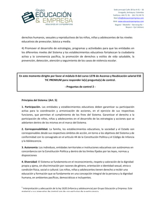 
	
  
	
  
	
  
1
	
  Interpretación	
  y	
  adecuación	
  de	
  la	
  ley	
  1620	
  (Infancia	
  y	
  adolescencia)	
  por	
  Grupo	
  Educación	
  y	
  Empresa.	
  Este	
  
material	
  y	
  sus	
  preguntas	
  de	
  control	
  son	
  de	
  uso	
  exclusivo	
  de	
  nuestra	
  marca.	
  
Sede	
  principal	
  Calle	
  38	
  Sur	
  #	
  41	
  –	
  30	
  	
  
Envigado,	
  Antioquia,	
  Colombia	
  
Teléfono:	
  444	
  75	
  78	
  	
  -­‐	
  	
  301	
  731	
  99	
  73	
  
Mail:info@educacionyempresa.com	
  	
  	
  	
  
Web:	
  www.educacionyempresa.com	
  
Bogotá	
  –	
  Medellín	
  –	
  Barranquilla	
  –	
  	
  
Boyacá	
  –	
  Eje	
  Cafetero	
  
derechos	
  humanos,	
  sexuales	
  y	
  reproductivos	
  de	
  los	
  niños,	
  niñas	
  y	
  adolescentes	
  de	
  los	
  niveles	
  
educativos	
  de	
  preescolar,	
  básica	
  y	
  media.	
  
4)	
  Promover	
  el	
  desarrollo	
  de	
  estrategias,	
  programas	
  y	
  actividades	
  para	
  que	
  las	
  entidades	
  en	
  
los	
  diferentes	
  niveles	
  del	
  Sistema	
  y	
  los	
  establecimientos	
  educativos	
  fortalezcan	
  la	
  ciudadanía	
  
activa	
   y	
   la	
   convivencia	
   pacífica,	
   la	
   promoción	
   de	
   derechos	
   y	
   estilos	
   de	
   vida	
   saludable,	
   la	
  	
  
prevención,	
  detección,	
  atención	
  y	
  seguimiento	
  de	
  los	
  casos	
  de	
  violencia	
  escolar.	
  
	
  
	
  
Principios	
  del	
  Sistema:	
  (Art.	
  5)	
  
1.	
   Participación.	
   Las	
   entidades	
   y	
   establecimientos	
   educativos	
   deben	
   garantizar	
   su	
   participación	
  
activa	
   para	
   la	
   coordinación	
   y	
   armonización	
   de	
   acciones,	
   en	
   el	
   ejercicio	
   de	
   sus	
   respectivas	
  
funciones,	
   que	
   permitan	
   el	
   cumplimiento	
   de	
   los	
   fines	
   del	
   Sistema.	
   Garantizar	
   el	
   derecho	
   a	
   la	
  
participación	
  de	
  niños,	
  niñas	
  y	
  adolescentes	
  en	
  el	
  desarrollo	
  de	
  las	
  estrategias	
  y	
  acciones	
  que	
  se	
  
adelanten	
  dentro	
  de	
  los	
  mismos	
  en	
  el	
  marco	
  del	
  Sistema.	
  	
  
2.	
   Corresponsabilidad.	
   La	
   familia,	
   los	
   establecimientos	
   educativos,	
   la	
   sociedad	
   y	
   el	
   Estado	
   son	
  
corresponsables	
  desde	
  sus	
  respectivos	
  ámbitos	
  de	
  acción,	
  en	
  torno	
  a	
  los	
  objetivos	
  del	
  Sistema	
  y	
  de	
  
conformidad	
  con	
  lo	
  consagrado	
  en	
  el	
  artículo	
  44	
  de	
  la	
  Constitución	
  Política	
  y	
  el	
  Código	
  de	
  Infancia	
  
y	
  la	
  Adolescencia.	
  
3.	
  Autonomía:	
  Los	
  individuos,	
  entidades	
  territoriales	
  e	
  instituciones	
  educativas	
  son	
  autónomos	
  en	
  
concordancia	
  con	
  la	
  Constitución	
  Política	
  y	
  dentro	
  de	
  los	
  límites	
  fijados	
  por	
  las	
  leyes,	
  normas	
  y	
  
disposiciones	
  
4.	
  Diversidad:	
  El	
  Sistema	
  se	
  fundamenta	
  en	
  el	
  reconocimiento,	
  respeto	
  y	
  valoración	
  de	
  la	
  dignidad	
  
propia	
  y	
  ajena,	
  sin	
  discriminación	
  por	
  razones	
  de	
  género,	
  orientación	
  o	
  identidad	
  sexual,	
  etnia	
  o	
  
condición	
  física,	
  social	
  o	
  cultural.	
  Los	
  niños,	
  niñas	
  y	
  adolescentes	
  tienen	
  derecho	
  a	
  recibir	
  una	
  
educación	
  y	
  formación	
  que	
  se	
  fundamente	
  en	
  una	
  concepción	
  integral	
  de	
  la	
  persona	
  y	
  la	
  dignidad	
  
humana,	
  en	
  ambientes	
  pacíficos,	
  democráticos	
  e	
  incluyentes.	
  
En	
  este	
  momento	
  dirigite	
  por	
  favor	
  al	
  módulo	
  8	
  del	
  curso	
  1278	
  de	
  Ascenso	
  y	
  Reubicación	
  salarial	
  ESE	
  
TIC	
  PREMIUM	
  para	
  responder	
  la(s)	
  pregunta(s)	
  de	
  control.	
  
-­‐	
  Preguntas	
  de	
  control	
  2	
  -­‐	
  
 