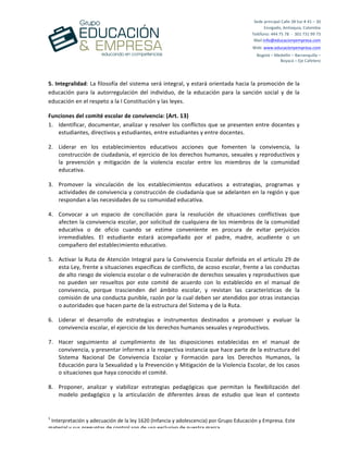  
	
  
	
  
	
  
1
	
  Interpretación	
  y	
  adecuación	
  de	
  la	
  ley	
  1620	
  (Infancia	
  y	
  adolescencia)	
  por	
  Grupo	
  Educación	
  y	
  Empresa.	
  Este	
  
material	
  y	
  sus	
  preguntas	
  de	
  control	
  son	
  de	
  uso	
  exclusivo	
  de	
  nuestra	
  marca.	
  
Sede	
  principal	
  Calle	
  38	
  Sur	
  #	
  41	
  –	
  30	
  	
  
Envigado,	
  Antioquia,	
  Colombia	
  
Teléfono:	
  444	
  75	
  78	
  	
  -­‐	
  	
  301	
  731	
  99	
  73	
  
Mail:info@educacionyempresa.com	
  	
  	
  	
  
Web:	
  www.educacionyempresa.com	
  
Bogotá	
  –	
  Medellín	
  –	
  Barranquilla	
  –	
  	
  
Boyacá	
  –	
  Eje	
  Cafetero	
  
5.	
  Integralidad:	
  La	
  filosofía	
  del	
  sistema	
  será	
  integral,	
  y	
  estará	
  orientada	
  hacia	
  la	
  promoción	
  de	
  la	
  
educación	
   para	
   la	
   autorregulación	
   del	
   individuo,	
   de	
   la	
   educación	
   para	
   la	
   sanción	
   social	
   y	
   de	
   la	
  
educación	
  en	
  el	
  respeto	
  a	
  la	
  I	
  Constitución	
  y	
  las	
  leyes.	
  
Funciones	
  del	
  comité	
  escolar	
  de	
  convivencia:	
  (Art.	
  13)	
  
1. Identificar,	
  documentar,	
  analizar	
  y	
  resolver	
  los	
  conflictos	
  que	
  se	
  presenten	
  entre	
  docentes	
  y	
  
estudiantes,	
  directivos	
  y	
  estudiantes,	
  entre	
  estudiantes	
  y	
  entre	
  docentes.	
  	
  
2. Liderar	
   en	
   los	
   establecimientos	
   educativos	
   acciones	
   que	
   fomenten	
   la	
   convivencia,	
   la	
  
construcción	
  de	
  ciudadanía,	
  el	
  ejercicio	
  de	
  los	
  derechos	
  humanos,	
  sexuales	
  y	
  reproductivos	
  y	
  
la	
   prevención	
   y	
   mitigación	
   de	
   la	
   violencia	
   escolar	
   entre	
   los	
   miembros	
   de	
   la	
   comunidad	
  
educativa.	
  	
  
3. Promover	
   la	
   vinculación	
   de	
   los	
   establecimientos	
   educativos	
   a	
   estrategias,	
   programas	
   y	
  
actividades	
  de	
  convivencia	
  y	
  construcción	
  de	
  ciudadanía	
  que	
  se	
  adelanten	
  en	
  la	
  región	
  y	
  que	
  
respondan	
  a	
  las	
  necesidades	
  de	
  su	
  comunidad	
  educativa.	
  	
  
4. Convocar	
   a	
   un	
   espacio	
   de	
   conciliación	
   para	
   la	
   resolución	
   de	
   situaciones	
   conflictivas	
   que	
  
afecten	
  la	
  convivencia	
  escolar,	
  por	
  solicitud	
  de	
  cualquiera	
  de	
  los	
  miembros	
  de	
  la	
  comunidad	
  
educativa	
   o	
   de	
   oficio	
   cuando	
   se	
   estime	
   conveniente	
   en	
   procura	
   de	
   evitar	
   perjuicios	
  
irremediables.	
   El	
   estudiante	
   estará	
   acompañado	
   por	
   el	
   padre,	
   madre,	
   acudiente	
   o	
   un	
  
compañero	
  del	
  establecimiento	
  educativo.	
  	
  
5. Activar	
  la	
  Ruta	
  de	
  Atención	
  Integral	
  para	
  la	
  Convivencia	
  Escolar	
  definida	
  en	
  el	
  artículo	
  29	
  de	
  
esta	
  Ley,	
  frente	
  a	
  situaciones	
  específicas	
  de	
  conflicto,	
  de	
  acoso	
  escolar,	
  frente	
  a	
  las	
  conductas	
  
de	
  alto	
  riesgo	
  de	
  violencia	
  escolar	
  o	
  de	
  vulneración	
  de	
  derechos	
  sexuales	
  y	
  reproductivos	
  que	
  
no	
   pueden	
   ser	
   resueltos	
   por	
   este	
   comité	
   de	
   acuerdo	
   con	
   lo	
   establecido	
   en	
   el	
   manual	
   de	
  
convivencia,	
   porque	
   trascienden	
   del	
   ámbito	
   escolar,	
   y	
   revistan	
   las	
   características	
   de	
   la	
  
comisión	
  de	
  una	
  conducta	
  punible,	
  razón	
  por	
  la	
  cual	
  deben	
  ser	
  atendidos	
  por	
  otras	
  instancias	
  
o	
  autoridades	
  que	
  hacen	
  parte	
  de	
  la	
  estructura	
  del	
  Sistema	
  y	
  de	
  la	
  Ruta.	
  
6. Liderar	
   el	
   desarrollo	
   de	
   estrategias	
   e	
   instrumentos	
   destinados	
   a	
   promover	
   y	
   evaluar	
   la	
  
convivencia	
  escolar,	
  el	
  ejercicio	
  de	
  los	
  derechos	
  humanos	
  sexuales	
  y	
  reproductivos.	
  	
  
7. Hacer	
   seguimiento	
   al	
   cumplimiento	
   de	
   las	
   disposiciones	
   establecidas	
   en	
   el	
   manual	
   de	
  
convivencia,	
  y	
  presentar	
  informes	
  a	
  la	
  respectiva	
  instancia	
  que	
  hace	
  parte	
  de	
  la	
  estructura	
  del	
  
Sistema	
   Nacional	
   De	
   Convivencia	
   Escolar	
   y	
   Formación	
   para	
   los	
   Derechos	
   Humanos,	
   la	
  
Educación	
  para	
  la	
  Sexualidad	
  y	
  la	
  Prevención	
  y	
  Mitigación	
  de	
  la	
  Violencia	
  Escolar,	
  de	
  los	
  casos	
  
o	
  situaciones	
  que	
  haya	
  conocido	
  el	
  comité.	
  	
  
8. Proponer,	
   analizar	
   y	
   viabilizar	
   estrategias	
   pedagógicas	
   que	
   permitan	
   la	
   flexibilización	
   del	
  
modelo	
   pedagógico	
   y	
   la	
   articulación	
   de	
   diferentes	
   áreas	
   de	
   estudio	
   que	
   lean	
   el	
   contexto	
  
 