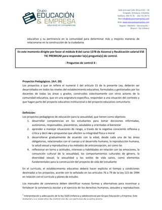  
	
  
	
  
	
  
1
	
  Interpretación	
  y	
  adecuación	
  de	
  la	
  ley	
  1620	
  (Infancia	
  y	
  adolescencia)	
  por	
  Grupo	
  Educación	
  y	
  Empresa.	
  Este	
  
material	
  y	
  sus	
  preguntas	
  de	
  control	
  son	
  de	
  uso	
  exclusivo	
  de	
  nuestra	
  marca.	
  
Sede	
  principal	
  Calle	
  38	
  Sur	
  #	
  41	
  –	
  30	
  	
  
Envigado,	
  Antioquia,	
  Colombia	
  
Teléfono:	
  444	
  75	
  78	
  	
  -­‐	
  	
  301	
  731	
  99	
  73	
  
Mail:info@educacionyempresa.com	
  	
  	
  	
  
Web:	
  www.educacionyempresa.com	
  
Bogotá	
  –	
  Medellín	
  –	
  Barranquilla	
  –	
  	
  
Boyacá	
  –	
  Eje	
  Cafetero	
  
educativo	
   y	
   su	
   pertinencia	
   en	
   la	
   comunidad	
   para	
   determinar	
   más	
   y	
   mejores	
   maneras	
   de	
  
relacionarse	
  en	
  la	
  construcción	
  de	
  la	
  ciudadanía.	
  
	
  
	
  
	
  
Proyectos	
  Pedagógicos.	
  (Art.	
  20)	
  
Los	
   proyectos	
   a	
   que	
   se	
   refiere	
   el	
   numeral	
   1	
   del	
   artículo	
   15	
   de	
   la	
   presente	
   Ley,	
   deberán	
   ser	
  
desarrollados	
  en	
  todos	
  los	
  niveles	
  del	
  establecimiento	
  educativo,	
  formulados	
  y	
  gestionados	
  por	
  los	
  
docentes	
   de	
   todas	
   las	
   áreas	
   y	
   grados,	
   construidos	
   colectivamente	
   con	
   otros	
   actores	
   de	
   la	
  
comunidad	
  educativa,	
  que	
  sin	
  una	
  asignatura	
  específica,	
  respondan	
  a	
  una	
  situación	
  del	
  contexto	
  y	
  
que	
  hagan	
  parte	
  del	
  proyecto	
  educativo	
  institucional	
  o	
  del	
  proyecto	
  educativo	
  comunitario.	
  
	
  
Definición:	
  
Los	
  proyectos	
  pedagógicos	
  de	
  educación	
  para	
  la	
  sexualidad,	
  que	
  tienen	
  como	
  objetivos	
  
1. desarrollar	
   competencias	
   en	
   los	
   estudiantes	
   para	
   tomar	
   decisiones	
   informadas,	
  
autónomas,	
  responsables,	
  placenteras,	
  saludables	
  y	
  orientadas	
  al	
  bienestar	
  	
  
2. aprender	
  a	
  manejar	
  situaciones	
  de	
  riesgo,	
  a	
  través	
  de	
  la	
  negativa	
  consciente	
  reflexiva	
  y	
  
critica	
  y	
  decir	
  no	
  a	
  propuestas	
  que	
  afecten	
  su	
  integridad	
  física	
  o	
  moral	
  
3. desarrollarse	
   gradualmente	
   de	
   acuerdo	
   con	
   la	
   edad,	
   desde	
   cada	
   una	
   de	
   las	
   áreas	
  
obligatorias,	
  relacionados	
  con	
  el	
  cuerpo	
  y	
  el	
  desarrollo	
  humano,	
  la	
  reproducción	
  humana,	
  
la	
  salud	
  sexual	
  y	
  reproductiva	
  y	
  los	
  métodos	
  de	
  anticoncepción,	
  así	
  como	
  las	
  	
  
4. reflexionar	
  en	
  torno	
  a	
  actitudes,	
  intereses	
  y	
  habilidades	
  en	
  relación	
  con	
  las	
  emociones,	
  la	
  
consunción	
   cultural	
   de	
   la	
   sexualidad,	
   los	
   comportamientos	
   culturales	
   de	
   género,	
   la	
  
diversidad	
   sexual,	
   la	
   sexualidad	
   y	
   los	
   estilos	
   de	
   vida	
   sanos,	
   como	
   elementos	
  
fundamentales	
  para	
  la	
  construcción	
  del	
  proyecto	
  de	
  vida	
  del	
  estudiante	
  
En	
   el	
   currículo,	
   el	
   establecimiento	
   educativo	
   deberá	
   hacer	
   explícito	
   el	
   tiempo	
   y	
   condiciones	
  
destinadas	
  a	
  los	
  proyectos,	
  acorde	
  con	
  lo	
  señalado	
  en	
  los	
  artículos	
  76	
  a	
  79	
  de	
  la	
  Ley	
  115	
  de	
  1994	
  
en	
  relación	
  con	
  el	
  currículo	
  y	
  planes	
  de	
  estudio.	
  
Los	
   manuales	
   de	
   convivencia	
   deben	
   identificar	
   nuevas	
   formas	
   y	
   alternativas	
   para	
   incentivar	
   y	
  
fortalecer	
  la	
  convivencia	
  escolar	
  y	
  el	
  ejercicio	
  de	
  los	
  derechos	
  humanos,	
  sexuales	
  y	
  reproductivos	
  
En	
  este	
  momento	
  dirigite	
  por	
  favor	
  al	
  módulo	
  8	
  del	
  curso	
  1278	
  de	
  Ascenso	
  y	
  Reubicación	
  salarial	
  ESE	
  
TIC	
  PREMIUM	
  para	
  responder	
  la(s)	
  pregunta(s)	
  de	
  control.	
  
-­‐	
  Preguntas	
  de	
  control	
  3	
  -­‐	
  
 