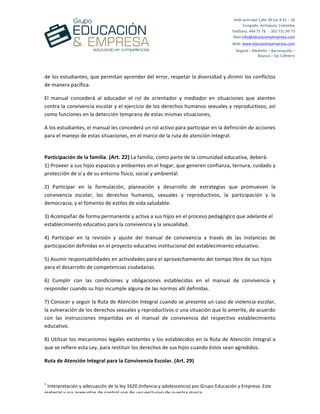  
	
  
	
  
	
  
1
	
  Interpretación	
  y	
  adecuación	
  de	
  la	
  ley	
  1620	
  (Infancia	
  y	
  adolescencia)	
  por	
  Grupo	
  Educación	
  y	
  Empresa.	
  Este	
  
material	
  y	
  sus	
  preguntas	
  de	
  control	
  son	
  de	
  uso	
  exclusivo	
  de	
  nuestra	
  marca.	
  
Sede	
  principal	
  Calle	
  38	
  Sur	
  #	
  41	
  –	
  30	
  	
  
Envigado,	
  Antioquia,	
  Colombia	
  
Teléfono:	
  444	
  75	
  78	
  	
  -­‐	
  	
  301	
  731	
  99	
  73	
  
Mail:info@educacionyempresa.com	
  	
  	
  	
  
Web:	
  www.educacionyempresa.com	
  
Bogotá	
  –	
  Medellín	
  –	
  Barranquilla	
  –	
  	
  
Boyacá	
  –	
  Eje	
  Cafetero	
  
de	
  los	
  estudiantes,	
  que	
  permitan	
  aprender	
  del	
  error,	
  respetar	
  la	
  diversidad	
  y	
  dirimir	
  los	
  conflictos	
  
de	
  manera	
  pacífica.	
  
El	
   manual	
   concederá	
   al	
   educador	
   el	
   rol	
   de	
   orientador	
   y	
   mediador	
   en	
   situaciones	
   que	
   atenten	
  
contra	
  la	
  convivencia	
  escolar	
  y	
  el	
  ejercicio	
  de	
  los	
  derechos	
  humanos	
  sexuales	
  y	
  reproductivos,	
  así	
  
como	
  funciones	
  en	
  la	
  detección	
  temprana	
  de	
  estas	
  mismas	
  situaciones,	
  	
  
A	
  los	
  estudiantes,	
  el	
  manual	
  les	
  concederá	
  un	
  rol	
  activo	
  para	
  participar	
  en	
  la	
  definición	
  de	
  acciones	
  
para	
  el	
  manejo	
  de	
  estas	
  situaciones,	
  en	
  el	
  marco	
  de	
  la	
  ruta	
  de	
  atención	
  integral.	
  
	
  
Participación	
  de	
  la	
  familia.	
  (Art.	
  22)	
  La	
  familia,	
  como	
  parte	
  de	
  la	
  comunidad	
  educativa,	
  deberá:	
  
1)	
  Proveer	
  a	
  sus	
  hijos	
  espacios	
  y	
  ambientes	
  en	
  el	
  hogar,	
  que	
  generen	
  confianza,	
  ternura,	
  cuidado	
  y	
  
protección	
  de	
  sí	
  y	
  de	
  su	
  entorno	
  físico,	
  social	
  y	
  ambiental.	
  
2)	
   Participar	
   en	
   la	
   formulación,	
   planeación	
   y	
   desarrollo	
   de	
   estrategias	
   que	
   promuevan	
   la	
  
convivencia	
   escolar,	
   los	
   derechos	
   humanos,	
   sexuales	
   y	
   reproductivos,	
   la	
   participación	
   y	
   la	
  
democracia,	
  y	
  el	
  fomento	
  de	
  estilos	
  de	
  vida	
  saludable.	
  
3)	
  Acompañar	
  de	
  forma	
  permanente	
  y	
  activa	
  a	
  sus	
  hijos	
  en	
  el	
  proceso	
  pedagógico	
  que	
  adelante	
  el	
  
establecimiento	
  educativo	
  para	
  la	
  convivencia	
  y	
  la	
  sexualidad.	
  
4)	
   Participar	
   en	
   la	
   revisión	
   y	
   ajuste	
   del	
   manual	
   de	
   convivencia	
   a	
   través	
   de	
   las	
   instancias	
   de	
  
participación	
  definidas	
  en	
  el	
  proyecto	
  educativo	
  institucional	
  del	
  establecimiento	
  educativo.	
  
5)	
  Asumir	
  responsabilidades	
  en	
  actividades	
  para	
  el	
  aprovechamiento	
  del	
  tiempo	
  libre	
  de	
  sus	
  hijos	
  
para	
  el	
  desarrollo	
  de	
  competencias	
  ciudadanas.	
  
6)	
   Cumplir	
   con	
   las	
   condiciones	
   y	
   obligaciones	
   establecidas	
   en	
   el	
   manual	
   de	
   convivencia	
   y	
  
responder	
  cuando	
  su	
  hijo	
  incumple	
  alguna	
  de	
  las	
  normas	
  allí	
  definidas.	
  
7)	
  Conocer	
  y	
  seguir	
  la	
  Ruta	
  de	
  Atención	
  Integral	
  cuando	
  se	
  presente	
  un	
  caso	
  de	
  violencia	
  escolar,	
  
la	
  vulneración	
  de	
  los	
  derechos	
  sexuales	
  y	
  reproductivos	
  o	
  una	
  situación	
  que	
  lo	
  amerite,	
  de	
  acuerdo	
  
con	
   las	
   instrucciones	
   impartidas	
   en	
   el	
   manual	
   de	
   convivencia	
   del	
   respectivo	
   establecimiento	
  
educativo.	
  
8)	
  Utilizar	
  los	
  mecanismos	
  legales	
  existentes	
  y	
  los	
  establecidos	
  en	
  la	
  Ruta	
  de	
  Atención	
  Integral	
  a	
  
que	
  se	
  refiere	
  esta	
  Ley,	
  para	
  restituir	
  los	
  derechos	
  de	
  sus	
  hijos	
  cuando	
  éstos	
  sean	
  agredidos.	
  
Ruta	
  de	
  Atención	
  Integral	
  para	
  la	
  Convivencia	
  Escolar.	
  (Art.	
  29)	
  
 