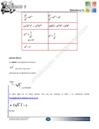 Matemática y Tic




                                                    Radicales (Raíces)

                                                    Un radical es una expresión en la forma:


                                                               que se lee "raíz n de b"

                                                    Cada parte de un radical lleva su nombre,
Web profesor: http://matematicaytic.wordpress.com




                                                    El índice debe ser un entero positivo. Para una raíz cuadrada, el índice 2 es usualmente omitido.

                                                    Propiedades de los Radicales (de las raíces)




                                                    Ejemplo:



                                                    Profesor de cátedra: Víctor Huerta H.
                                                                                                   12                            Documentos para cátedra
                                                    profematemáticaytic@gmail.com
 