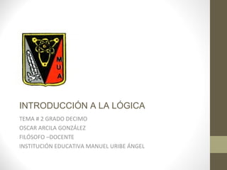 INTRODUCCIÓN A LA LÓGICA
TEMA # 2 GRADO DECIMO
OSCAR ARCILA GONZÁLEZ
FILÓSOFO –DOCENTE
INSTITUCIÓN EDUCATIVA MANUEL URIBE ÁNGEL
 