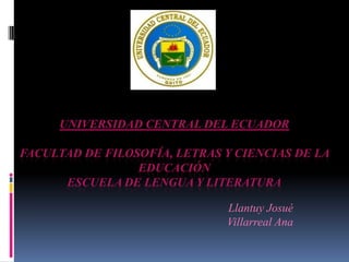 UNIVERSIDAD CENTRAL DEL ECUADOR

FACULTAD DE FILOSOFÍA, LETRAS Y CIENCIAS DE LA
                 EDUCACIÓN
      ESCUELA DE LENGUA Y LITERATURA

                              Llantuy Josué
                              Villarreal Ana
 