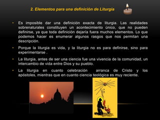 • Es imposible dar una definición exacta de liturgia. Las realidades
sobrenaturales constituyen un acontecimiento único, que no pueden
definirse, ya que toda definición dejaría fuera muchos elementos. Lo que
podemos hacer es enumerar algunos rasgos que nos permitan una
descripción.
• Porque la liturgia es vida, y la liturgia no es para definirse, sino para
experimentarse .
• La liturgia, antes de ser una ciencia fue una vivencia de la comunidad, un
intercambio de vida entre Dios y su pueblo.
• La liturgia en cuanto celebración arranca de Cristo y los
apóstoles, mientras que en cuanto ciencia teológica es muy reciente.
2. Elementos para una definición de Liturgia
 