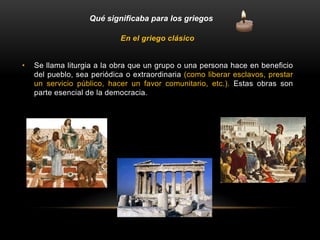 En el griego clásico
• Se llama liturgia a la obra que un grupo o una persona hace en beneficio
del pueblo, sea periódica o extraordinaria (como liberar esclavos, prestar
un servicio público, hacer un favor comunitario, etc.). Estas obras son
parte esencial de la democracia.
Qué significaba para los griegos
 