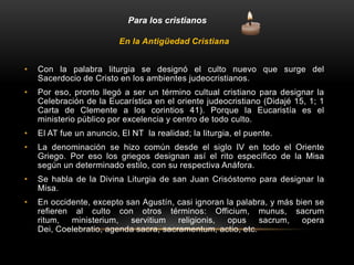 Para los cristianos
En la Antigüedad Cristiana
• Con la palabra liturgia se designó el culto nuevo que surge del
Sacerdocio de Cristo en los ambientes judeocristianos.
• Por eso, pronto llegó a ser un término cultual cristiano para designar la
Celebración de la Eucarística en el oriente judeocristiano (Didajé 15, 1; 1
Carta de Clemente a los corintios 41). Porque la Eucaristía es el
ministerio público por excelencia y centro de todo culto.
• El AT fue un anuncio, El NT la realidad; la liturgia, el puente.
• La denominación se hizo común desde el siglo IV en todo el Oriente
Griego. Por eso los griegos designan así el rito específico de la Misa
según un determinado estilo, con su respectiva Anáfora.
• Se habla de la Divina Liturgia de san Juan Crisóstomo para designar la
Misa.
• En occidente, excepto san Agustín, casi ignoran la palabra, y más bien se
refieren al culto con otros términos: Officium, munus, sacrum
ritum, ministerium, servitium religionis, opus sacrum, opera
Dei, Coelebratio, agenda sacra, sacramentum, actio, etc.
 