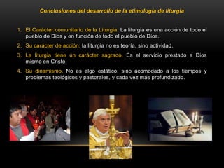 Conclusiones del desarrollo de la etimología de liturgia
1. El Carácter comunitario de la Liturgia. La liturgia es una acción de todo el
pueblo de Dios y en función de todo el pueblo de Dios.
2. Su carácter de acción: la liturgia no es teoría, sino actividad.
3. La liturgia tiene un carácter sagrado. Es el servicio prestado a Dios
mismo en Cristo.
4. Su dinamismo. No es algo estático, sino acomodado a los tiempos y
problemas teológicos y pastorales, y cada vez más profundizado.
 