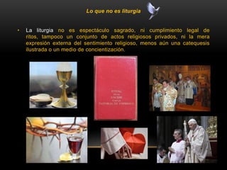Lo que no es liturgia
• La liturgia no es espectáculo sagrado, ni cumplimiento legal de
ritos, tampoco un conjunto de actos religiosos privados, ni la mera
expresión externa del sentimiento religioso, menos aún una catequesis
ilustrada o un medio de concientización.
 