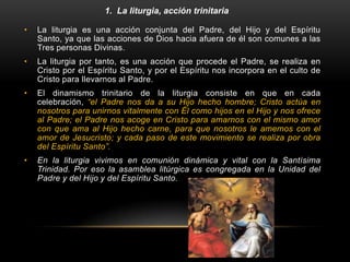 1. La liturgia, acción trinitaria
• La liturgia es una acción conjunta del Padre, del Hijo y del Espíritu
Santo, ya que las acciones de Dios hacia afuera de él son comunes a las
Tres personas Divinas.
• La liturgia por tanto, es una acción que procede el Padre, se realiza en
Cristo por el Espíritu Santo, y por el Espíritu nos incorpora en el culto de
Cristo para llevarnos al Padre.
• El dinamismo trinitario de la liturgia consiste en que en cada
celebración, “el Padre nos da a su Hijo hecho hombre; Cristo actúa en
nosotros para unirnos vitalmente con Él como hijos en el Hijo y nos ofrece
al Padre; el Padre nos acoge en Cristo para amarnos con el mismo amor
con que ama al Hijo hecho carne, para que nosotros le amemos con el
amor de Jesucristo; y cada paso de este movimiento se realiza por obra
del Espíritu Santo”.
• En la liturgia vivimos en comunión dinámica y vital con la Santísima
Trinidad. Por eso la asamblea litúrgica es congregada en la Unidad del
Padre y del Hijo y del Espíritu Santo.
 