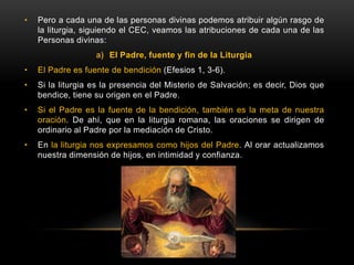 • Pero a cada una de las personas divinas podemos atribuir algún rasgo de
la liturgia, siguiendo el CEC, veamos las atribuciones de cada una de las
Personas divinas:
a) El Padre, fuente y fin de la Liturgia
• El Padre es fuente de bendición (Efesios 1, 3-6).
• Si la liturgia es la presencia del Misterio de Salvación; es decir, Dios que
bendice, tiene su origen en el Padre.
• Si el Padre es la fuente de la bendición, también es la meta de nuestra
oración. De ahí, que en la liturgia romana, las oraciones se dirigen de
ordinario al Padre por la mediación de Cristo.
• En la liturgia nos expresamos como hijos del Padre. Al orar actualizamos
nuestra dimensión de hijos, en intimidad y confianza.
 