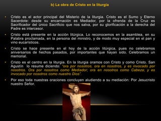 b) La obra de Cristo en la liturgia
• Cristo es el actor principal del Misterio de la liturgia. Cristo es el Sumo y Eterno
Sacerdote: desde su encarnación es Mediador, por la ofrenda de la Cruz es
Sacrificador del único Sacrificio que nos salva, por su glorificación a la derecha del
Padre es intercesor.
• Cristo está presente en la acción litúrgica. Lo reconocemos en la asamblea, en su
Palabra proclamada, en la persona del ministro, y de modo muy especial en el pan y
vino eucarísticos.
• Cristo se hace presente en el hoy de la acción litúrgica, pues no celebramos
aniversarios de hechos pasados, por importantes que hayan sido. Celebramos un
memorial.
• Cristo es el centro en la liturgia. En la liturgia oramos con Cristo y como Cristo. San
Agustín lo resume diciendo: “ora por nosotros, ora en nosotros, y es invocado por
nosotros. Ora por nosotros como Mediador; ora en nosotros como Cabeza; y es
invocado por nosotros como nuestro Dios”.
• Por eso toda nuestras oraciones concluyen aludiendo a su mediación: Por Jesucristo
nuestro Señor.
 