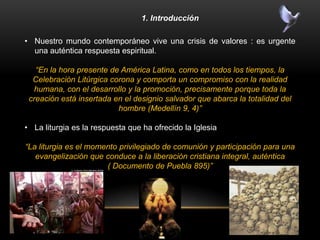 1. Introducción
• Nuestro mundo contemporáneo vive una crisis de valores : es urgente
una auténtica respuesta espiritual.
“En la hora presente de América Latina, como en todos los tiempos, la
Celebración Litúrgica corona y comporta un compromiso con la realidad
humana, con el desarrollo y la promoción, precisamente porque toda la
creación está insertada en el designio salvador que abarca la totalidad del
hombre (Medellín 9, 4)”
• La liturgia es la respuesta que ha ofrecido la Iglesia
“La liturgia es el momento privilegiado de comunión y participación para una
evangelización que conduce a la liberación cristiana integral, auténtica
( Documento de Puebla 895)”
 