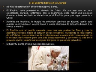 c) El Espíritu Santo en la Liturgia
• No hay celebración sin acción del Espíritu Santo.
• El Espíritu hace presente el Misterio de Cristo. Es por eso que en toda
celebración litúrgica, juntamente con la anamnesis, debe haber una epíclesis
(invocar sobre), es decir se debe invocar al Espíritu para que haga presente a
Cristo.
• Además de invocarlo, la liturgia es donación continúa del Espíritu Santo para
realizar la comunión en la obra divina e iniciar el retorno de todos los bienes a su
fuente y término.
• El Espíritu une al pueblo creyente para que sea pueblo de Dios y crea la
asamblea litúrgica; habla al corazón de los creyentes, vivificando la letra escrita
de la Palabra, que se hace viva la proclamarse en la celebración; hace oración en
el corazón del creyente para que pida adecuadamente y conforme su vida en el
proyecto divino; transforma los signos litúrgicos en presencia salvadora.
• El Espíritu Santo origina nuestras respuestas.
 
