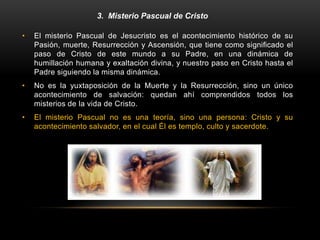 3. Misterio Pascual de Cristo
• El misterio Pascual de Jesucristo es el acontecimiento histórico de su
Pasión, muerte, Resurrección y Ascensión, que tiene como significado el
paso de Cristo de este mundo a su Padre, en una dinámica de
humillación humana y exaltación divina, y nuestro paso en Cristo hasta el
Padre siguiendo la misma dinámica.
• No es la yuxtaposición de la Muerte y la Resurrección, sino un único
acontecimiento de salvación: quedan ahí comprendidos todos los
misterios de la vida de Cristo.
• El misterio Pascual no es una teoría, sino una persona: Cristo y su
acontecimiento salvador, en el cual Él es templo, culto y sacerdote.
 