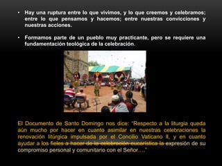 • Hay una ruptura entre lo que vivimos, y lo que creemos y celebramos;
entre lo que pensamos y hacemos; entre nuestras convicciones y
nuestras acciones.
• Formamos parte de un pueblo muy practicante, pero se requiere una
fundamentación teológica de la celebración.
El Documento de Santo Domingo nos dice: “Respecto a la liturgia queda
aún mucho por hacer en cuanto asimilar en nuestras celebraciones la
renovación litúrgica impulsada por el Concilio Vaticano ll, y en cuanto
ayudar a los fieles a hacer de la celebración eucarística la expresión de su
compromiso personal y comunitario con el Señor….”
 