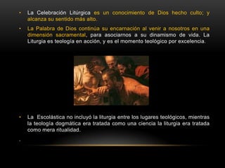• La Celebración Litúrgica es un conocimiento de Dios hecho culto; y
alcanza su sentido más alto.
• La Palabra de Dios continúa su encarnación al venir a nosotros en una
dimensión sacramental, para asociarnos a su dinamismo de vida. La
Liturgia es teología en acción, y es el momento teológico por excelencia.
• La Escolástica no incluyó la liturgia entre los lugares teológicos, mientras
la teología dogmática era tratada como una ciencia la liturgia era tratada
como mera ritualidad.
.
 