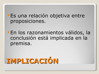 IMPLICACIÓN Es una relación objetiva entre proposiciones. En los razonamientos válidos, la conclusión está implicada en la premisa.  