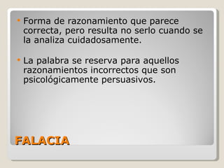FALACIA Forma de razonamiento que parece correcta, pero resulta no serlo cuando se la analiza cuidadosamente. La palabra se reserva para aquellos razonamientos incorrectos que son psicológicamente persuasivos. 