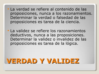 VERDAD Y VALIDEZ La verdad se refiere al contenido de las proposiciones, nunca a los razonamientos. Determinar la verdad o falsedad de las proposiciones es tarea de la ciencia.  La validez se refiere los razonamientos deductivos, nunca a las proposiciones. Determinar la validez o invalidez de las proposiciones es tarea de la lógica. 