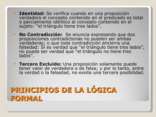PRINCIPIOS DE LA LÓGICA FORMAL Identidad:  Se verifica cuando en una proposición verdadera el concepto contenido en el predicado es total o parcialmente idéntico al concepto contenido en el sujeto: “el triángulo tiene tres lados”. No Contradicción:  Se enuncia expresando que dos proposiciones contradictorias no pueden ser ambas verdaderas; o que toda contradicción encierra una falsedad: Si es verdad que “el triángulo tiene tres lados”, no puede ser verdad que “el triángulo no tiene tres lados”. Tercero Excluido:  Una proposición solamente puede tener valor de verdadera o de falsa; y por lo tanto, entre la verdad o la falsedad, no existe una tercera posibilidad. 