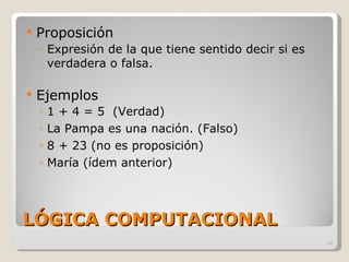 LÓGICA COMPUTACIONAL Proposición Expresión de la que tiene sentido decir si es verdadera o falsa. Ejemplos 1 + 4 = 5  (Verdad) La Pampa es una nación. (Falso) 8 + 23 (no es proposición) María (ídem anterior) 