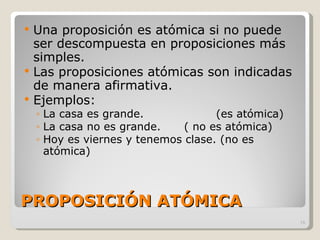 PROPOSICIÓN ATÓMICA Una proposición es atómica si no puede ser descompuesta en proposiciones más simples. Las proposiciones atómicas son indicadas de manera afirmativa. Ejemplos: La casa es grande.  (es atómica) La casa no es grande. ( no es atómica) Hoy es viernes y tenemos clase. (no es atómica) 