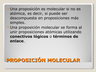 PROPOSICIÓN MOLECULAR Una proposición es molecular si no es atómica, es decir, si puede ser descompuesta en proposiciones más simples. Una proposición molecular se forma al unir proposiciones atómicas utilizando  conectivos lógicos  o  términos de enlace . 