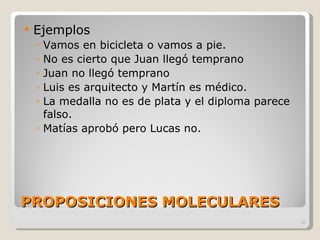 PROPOSICIONES MOLECULARES Ejemplos Vamos en bicicleta o vamos a pie. No es cierto que Juan llegó temprano Juan no llegó temprano Luis es arquitecto y Martín es médico. La medalla no es de plata y el diploma parece falso. Matías aprobó pero Lucas no. 