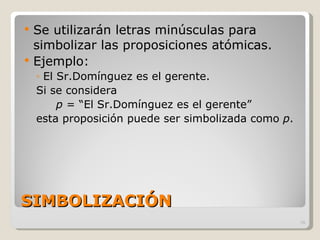 SIMBOLIZACIÓN Se utilizarán letras minúsculas para simbolizar las proposiciones atómicas. Ejemplo: El Sr.Domínguez es el gerente. Si se considera  p  = “El Sr.Domínguez es el gerente” esta proposición puede ser simbolizada como  p . 