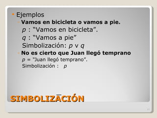 SIMBOLIZACIÓN Ejemplos Vamos en bicicleta o vamos a pie. p  : “Vamos en bicicleta”. q  : “Vamos a pie” Simbolización:  p  v  q No es cierto que Juan llegó temprano p = “ Juan llegó temprano”. Simbolización :  p 