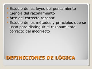 DEFINICIONES DE LÓGICA Estudio de las leyes del pensamiento Ciencia del razonamiento Arte del correcto razonar Estudio de los métodos y principios que se usan para distinguir el razonamiento correcto del incorrecto 