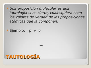 TAUTOLOGÍA Una proposición molecular es una tautología si es cierta, cualesquiera sean los valores de verdad de las proposiciones atómicas que la componen. Ejemplo:  p  v  p 