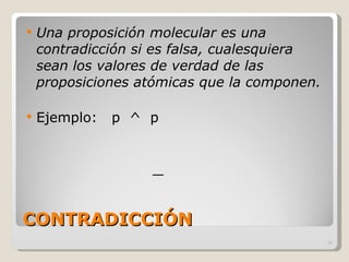 CONTRADICCIÓN Una proposición molecular es una contradicción si es falsa, cualesquiera sean los valores de verdad de las proposiciones atómicas que la componen.   Ejemplo:  p  ^  p 