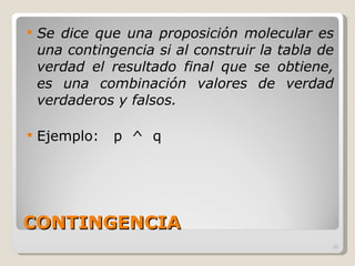 CONTINGENCIA Se dice que una proposición molecular es una contingencia si al construir la tabla de verdad el resultado final que se obtiene, es una combinación valores de verdad verdaderos y falsos. Ejemplo:  p  ^  q 