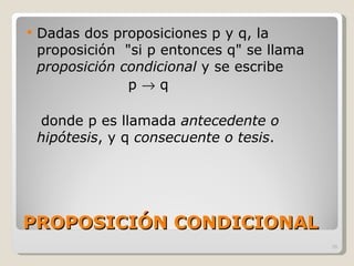 PROPOSICIÓN CONDICIONAL Dadas dos proposiciones p y q, la proposición  "si p entonces q" se llama  proposición condicional  y se escribe  p    q donde p es llamada  antecedente o hipótesis , y q  consecuente o tesis .  