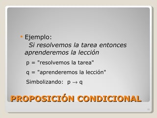 PROPOSICIÓN CONDICIONAL Ejemplo:  Si resolvemos la tarea entonces aprenderemos la lección p = "resolvemos la tarea" q = "aprenderemos la lección" Simbolizando:  p    q 