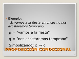 PROPOSICIÓN CONDICIONAL Ejemplo:  Si vamos a la fiesta entonces no nos acostaremos temprano p = "vamos a la fiesta" q = "nos acostaremos temprano" Simbolizando: p    q 