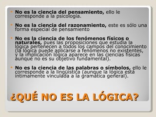 ¿QUÉ NO ES LA LÓGICA? No es la ciencia del pensamiento,  ello le corresponde a la psicología. No es la ciencia del razonamiento,  este es sólo una forma especial de pensamiento No es la ciencia de los fenómenos físicos o naturales,  pues las proposiciones que estudia la lógica pertenecen a todos los campos del conocimiento (la lógica puede aplicarse a fenómenos no existentes, y la implicación lógica aparece en las ciencias físicas aunque no es su objetivo fundamental).  No es la ciencia de las palabras o símbolos,  ello le corresponde a la lingüística (aunque la lógica está íntimamente vinculada a la gramática general).  