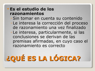 ¿QUÉ ES LA LÓGICA? Es el estudio de los razonamientos Sin tomar en cuenta su contenido Le interesa la corrección del proceso de razonamiento una vez finalizado Le interesa, particularmente, si las conclusiones se derivan de las premisas afirmadas, en cuyo caso el razonamiento es correcto 